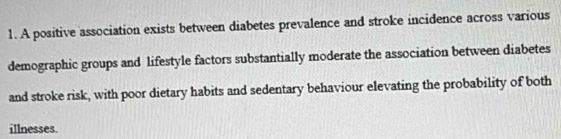 A positive association exists between diabetes prevalence and stroke incidence across various 
demographic groups and lifestyle factors substantially moderate the association between diabetes 
and stroke risk, with poor dietary habits and sedentary behaviour elevating the probability of both 
illnesses.