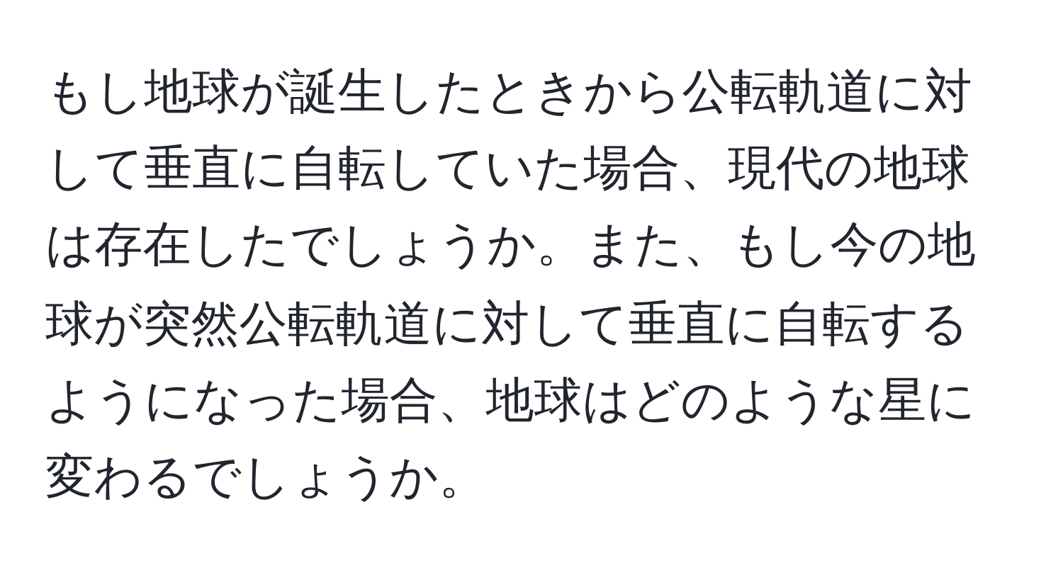 もし地球が誕生したときから公転軌道に対して垂直に自転していた場合、現代の地球は存在したでしょうか。また、もし今の地球が突然公転軌道に対して垂直に自転するようになった場合、地球はどのような星に変わるでしょうか。