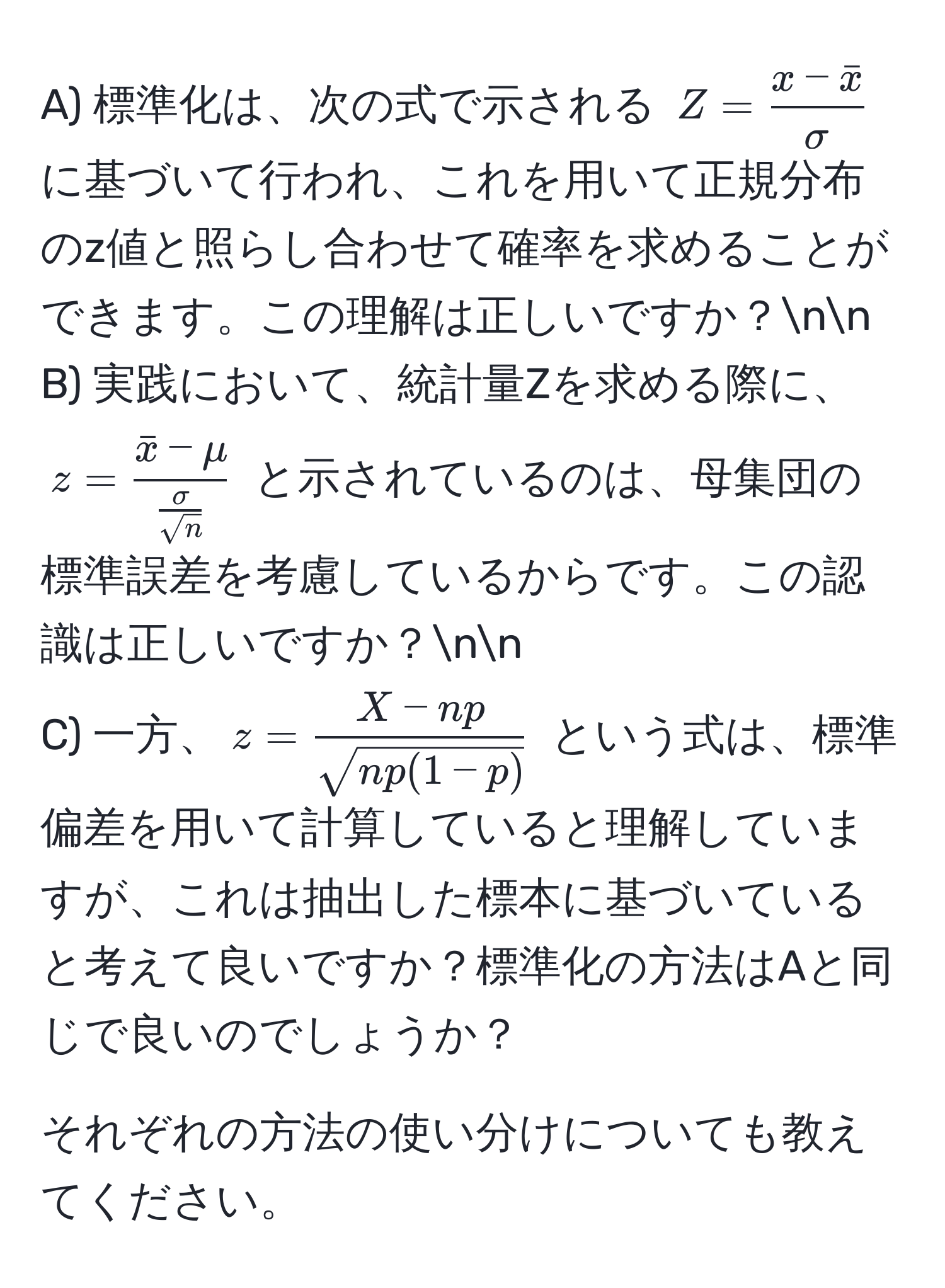 標準化は、次の式で示される $Z = fracx - barxsigma$ に基づいて行われ、これを用いて正規分布のz値と照らし合わせて確率を求めることができます。この理解は正しいですか？nn
B) 実践において、統計量Zを求める際に、$z = fracbarx - mu sigma/sqrt(n) $ と示されているのは、母集団の標準誤差を考慮しているからです。この認識は正しいですか？nn
C) 一方、$z =  (X - np)/sqrt(np(1-p)) $ という式は、標準偏差を用いて計算していると理解していますが、これは抽出した標本に基づいていると考えて良いですか？標準化の方法はAと同じで良いのでしょうか？

それぞれの方法の使い分けについても教えてください。