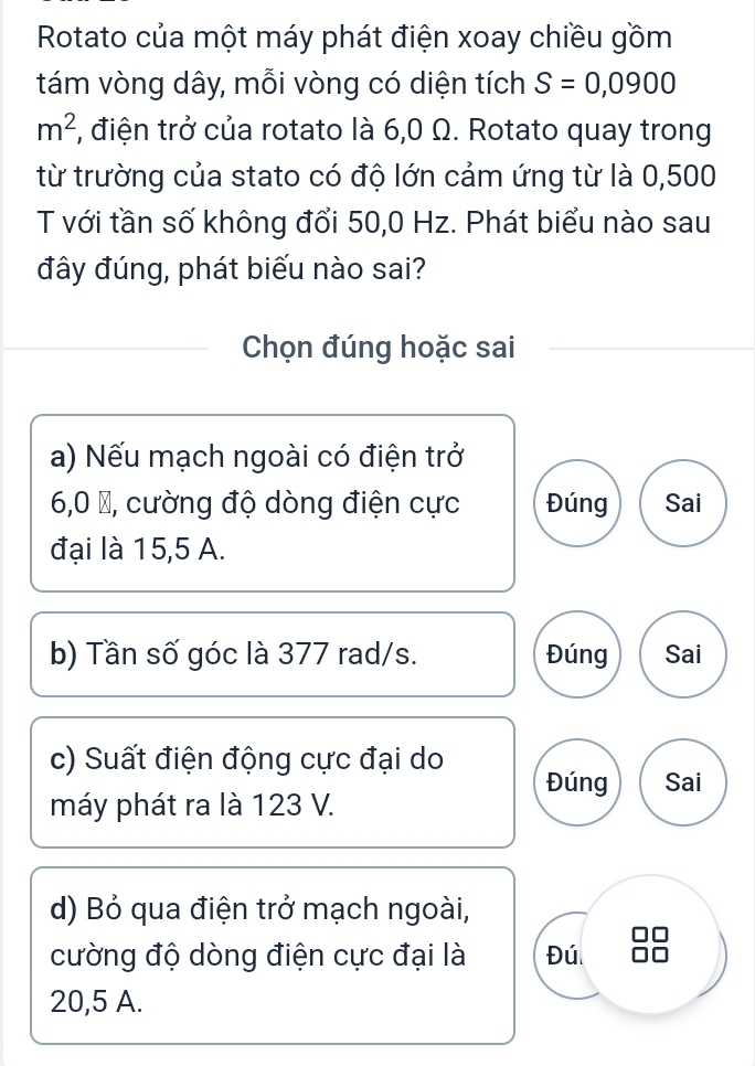 Rotato của một máy phát điện xoay chiều gồm
tám vòng dây, mỗi vòng có diện tích S=0,0900
m^2 *, điện trở của rotato là 6,0 Ω. Rotato quay trong
từ trường của stato có độ lớn cảm ứng từ là 0,500
T với tần số không đổi 50,0 Hz. Phát biểu nào sau
đây đúng, phát biếu nào sai?
Chọn đúng hoặc sai
a) Nếu mạch ngoài có điện trở
6,0 %, cường độ dòng điện cực Đúng Sai
đại là 15,5 A.
b) Tần số góc là 377 rad/s. Đúng Sai
c) Suất điện động cực đại do Đúng Sai
máy phát ra là 123 V.
d) Bỏ qua điện trở mạch ngoài,
cường độ dòng điện cực đại là Đú
20,5 A.