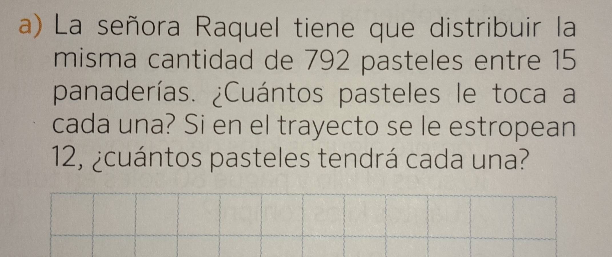 La señora Raquel tiene que distribuir la 
misma cantidad de 792 pasteles entre 15
panaderías. ¿Cuántos pasteles le toca a 
cada una? Si en el trayecto se le estropean
12, ¿cuántos pasteles tendrá cada una?