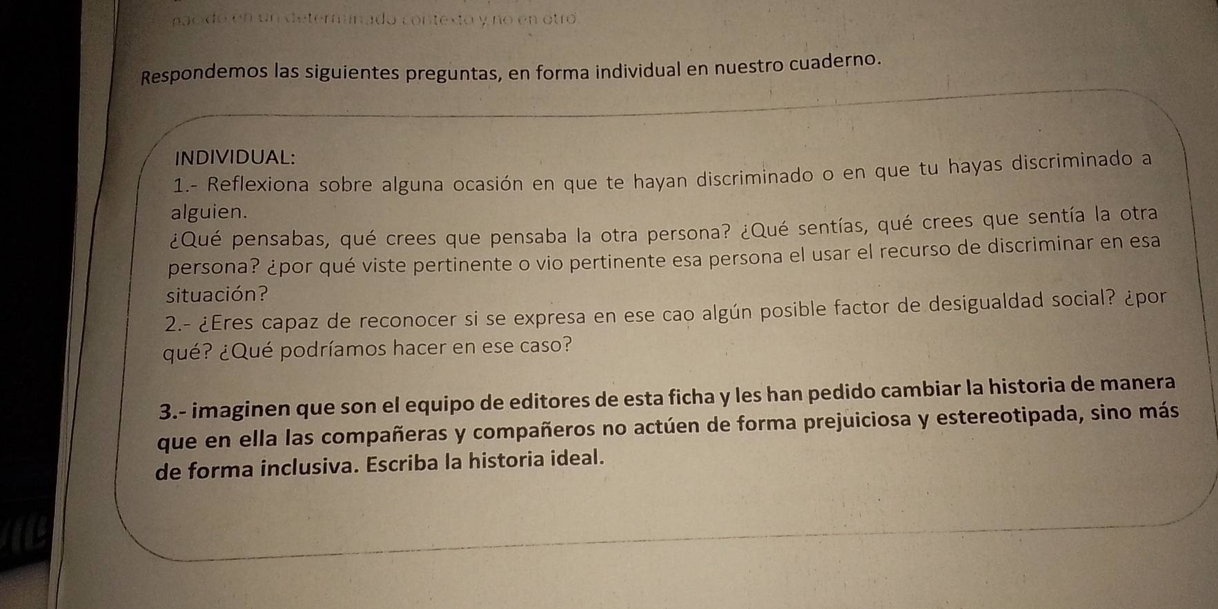 conte do y no en otro 
Respondemos las siguientes preguntas, en forma individual en nuestro cuaderno. 
INDIVIDUAL: 
1.- Reflexiona sobre alguna ocasión en que te hayan discriminado o en que tu hayas discriminado a 
alguien. 
¿Qué pensabas, qué crees que pensaba la otra persona? ¿Qué sentías, qué crees que sentía la otra 
persona? ¿por qué viste pertinente o vio pertinente esa persona el usar el recurso de discriminar en esa 
situación? 
2.- ¿Eres capaz de reconocer si se expresa en ese cao algún posible factor de desigualdad social? ¿por 
¿qué? ¿Qué podríamos hacer en ese caso? 
3.- imaginen que son el equipo de editores de esta ficha y les han pedido cambiar la historia de manera 
que en ella las compañeras y compañeros no actúen de forma prejuiciosa y estereotipada, sino más 
de forma inclusiva. Escriba la historia ideal.