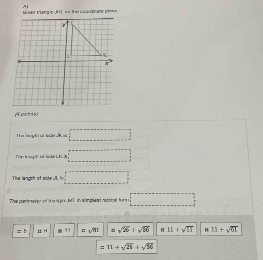 Given triangle JKL on the coordinate plane. 
(4 points) 
The length of side JK is □
The length of side LK is □
The length of side JL is □
The perimeter of triangle JKL in simplest radical form □
:: 5 6 :: 11 sqrt(61) sqrt(25)+sqrt(36) :: 11+sqrt(11) : 11+sqrt(61)
11+sqrt(25)+sqrt(36)