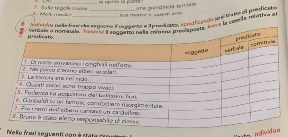 Ch 
7. Sulle tegole nuove di aprire la porta ? 
una grandinata terribile. 
8. Molti medici sua madre in questi anni. 
6 Individua nelle fraicato, specificando se si tratta di predicato 
rra la casella relativa al 
Nelle frasi seguenti non è stata riso lirato, Individ