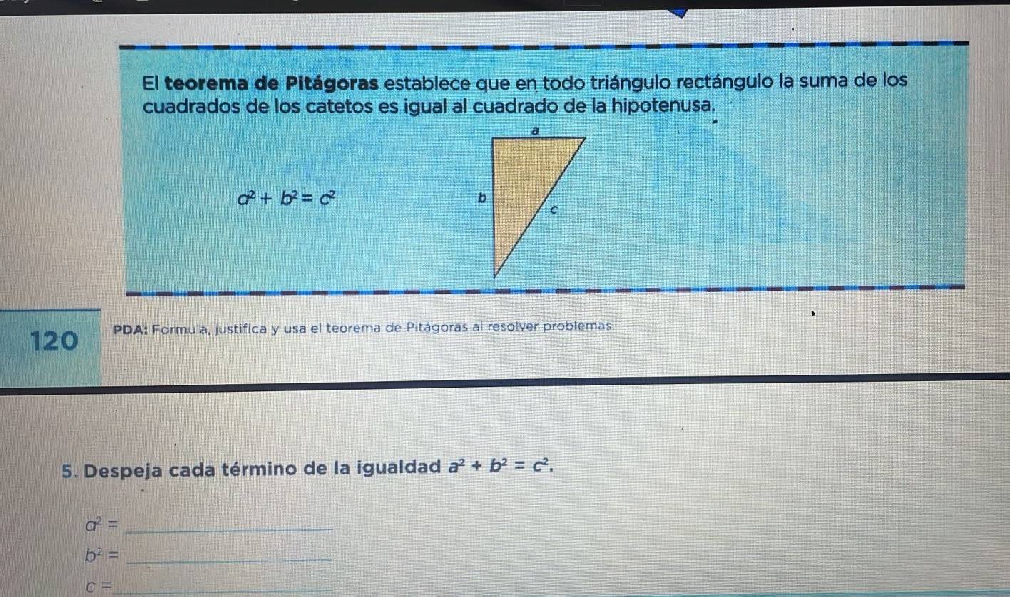 El teorema de Pitágoras establece que en todo triángulo rectángulo la suma de los 
cuadrados de los catetos es igual al cuadrado de la hipotenusa.
a^2+b^2=c^2
120 PDA: Formula, justifica y usa el teorema de Pitágoras al resolver problemas. 
5. Despeja cada término de la igualdad a^2+b^2=c^2.
a^2= _
b^2= _
c= _