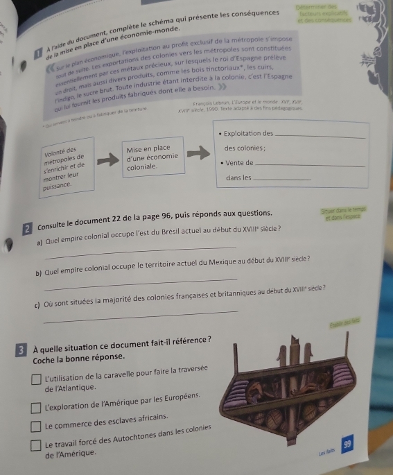 Déterminer des
et des conséquences
À l'aide du document, complète le schéma qui présente les conséquences facteurs explicatife
de la mise en place d'une économie-monde.
surle plan économique, l'exploitation au profit exclusif de la métropole s'impose
lout de suite. Les exportations des colonies vers les métropoles sonit constituées
assentiellement par ces métaux précieux, sur lesquels le roi d'Espagne prélève
un drait, mais aussi divers produits, comme les bois tinctoriaux*, les cuirs
l'indigo, le sucre brut. Toute industrie étant interdite à la colonie, c'est l'Espagne
qui lui fournit les produits fabriqués dont elle a besoin.   
François Lebrun, L'Europe et le monde : XVP, xVu
* Su servent à teindre ou à fabriquer de la teinture 
XVIII aécie, 1990. Texte adapté à des fins pédagogiques
Exploitation des_
d'une économie
montrer leur s'enrichir et de métropoles de Volanté des
Mise en place des colonies ;
coloniale.
Vente de_
dans les_
puissance.
2 Consulte le document 22 de la page 96, puis réponds aux questions. Situer dans le temps
siècle 
_
a) Quel empire colonial occupe l'est du Brésil actuel au début du XVIII* et dans l'espate
_
b) Quel empire colonial occupe le territoire actuel du Mexique au début du XVIII' siècle ?
_
c) Où sont situées la majorité des colonies françaises et britanniques au début du XVIII'' siècle ?
3  À quelle situation ce document fait-il référence ?
Coche la bonne réponse.
L'utilisation de la caravelle pour faire la traversée
de l'Atlantique.
L'exploration de l'Amérique par les Européens.
Le commerce des esclaves africains.
Le travail forcé des Autochtones dans les colonies
de l'Amérique.
Les f