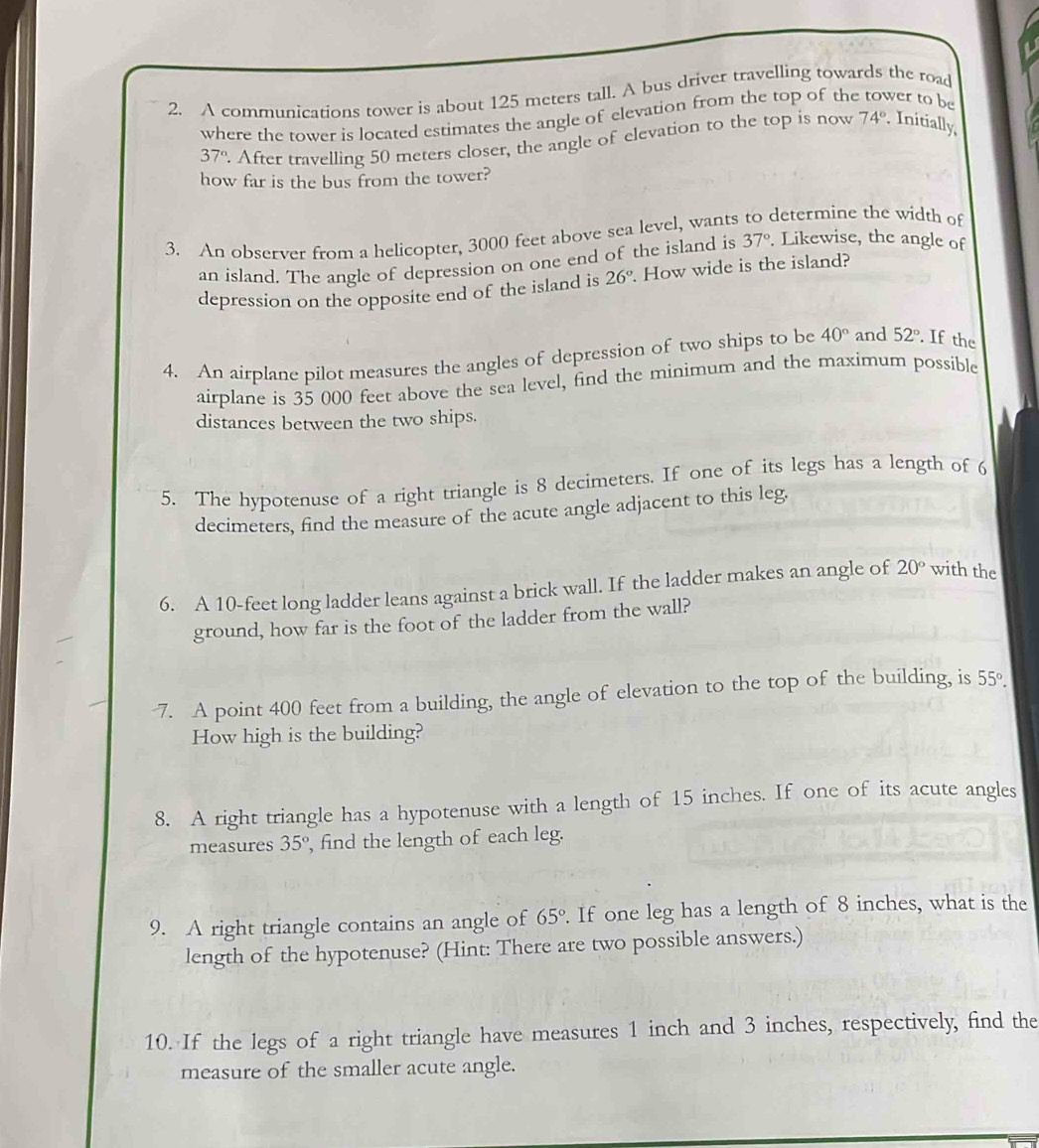 A communications tower is about 125 meters tall. A bus driver travelling towards the road 
where the tower is located estimates the angle of elevation from the top of the ver to be
37°. After travelling 50 meters closer, the angle of elevation to the top is now 74°. Initially 
how far is the bus from the tower? 
3. An observer from a helicopter, 3000 feet above sea level, wants to determine the width of 
an island. The angle of depression on one end of the island is 37°. Likewise, the angle of 
depression on the opposite end of the island is 26°. How wide is the island? 
4. An airplane pilot measures the angles of depression of two ships to be 40° and 52° If the 
airplane is 35 000 feet above the sea level, find the minimum and the maximum possible 
distances between the two ships. 
5. The hypotenuse of a right triangle is 8 decimeters. If one of its legs has a length of 6
decimeters, find the measure of the acute angle adjacent to this leg. 
6. A 10-feet long ladder leans against a brick wall. If the ladder makes an angle of 20° with the 
ground, how far is the foot of the ladder from the wall? 
-7. A point 400 feet from a building, the angle of elevation to the top of the building, is 55°. 
How high is the building? 
8. A right triangle has a hypotenuse with a length of 15 inches. If one of its acute angles 
measures 35° , find the length of each leg. 
9. A right triangle contains an angle of 65°. If one leg has a length of 8 inches, what is the 
length of the hypotenuse? (Hint: There are two possible answers.) 
10. If the legs of a right triangle have measures 1 inch and 3 inches, respectively, find the 
measure of the smaller acute angle.