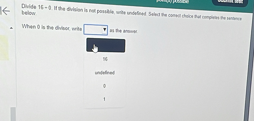 poin(s) possible Jubmit test
below.
Divide 16/ 0. If the division is not possible, write undefined. Select the correct choice that completes the sentence
When 0 is the divisor, write as the answer.
16
undefined
0
1