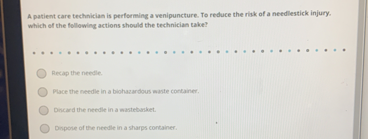 A patient care technician is performing a venipuncture. To reduce the risk of a needlestick injury,
which of the following actions should the technician take?
Recap the needle.
Place the needle in a biohazardous waste container.
Discard the needle in a wastebasket.
Dispose of the needle in a sharps container.