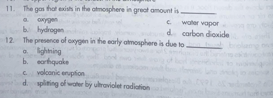 The gas that exists in the atmosphere in great amount is_
..
a, oxygen
c. water vapor
b. hydrogen d. carbon dioxide
12. The presence of oxygen in the early atmosphere is due to_
a. lightning
b. earthquake
c. volcanic eruption
d. splitting of water by ultraviolet radiation