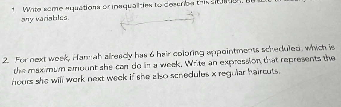 Write some equations or inequalities to describe this situation. Bu 
any variables. 
2. For next week, Hannah already has 6 hair coloring appointments scheduled, which is 
the maximum amount she can do in a week. Write an expression that represents the
hours she will work next week if she also schedules x regular haircuts.