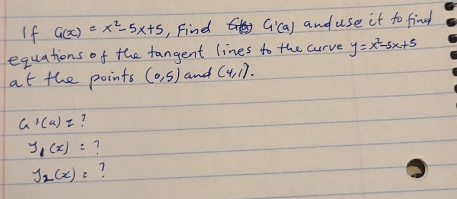 If G(x)=x^2-5x+5 , Find G'(a) and use it to find 
equations of the fangent lines to the curve y=x^2-5x+5
at the points (0,5) and (4,1).
G'(a)= ?
y_1(x)=
J_2(x)=