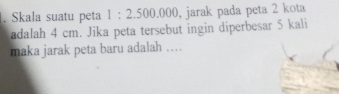 Skala suatu peta 1:2.500.000 , jarak pada peta 2 kota 
adalah 4 cm. Jika peta tersebut ingin diperbesar 5 kali 
maka jarak peta baru adalah ….