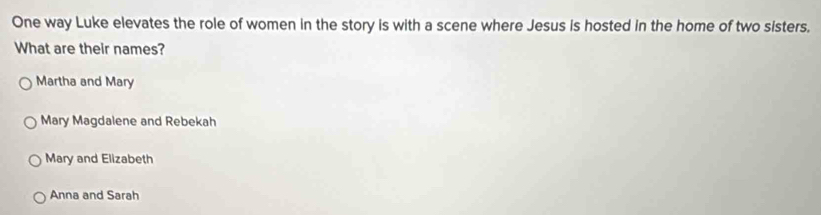 One way Luke elevates the role of women in the story is with a scene where Jesus is hosted in the home of two sisters.
What are their names?
Martha and Mary
Mary Magdalene and Rebekah
Mary and Elizabeth
Anna and Sarah