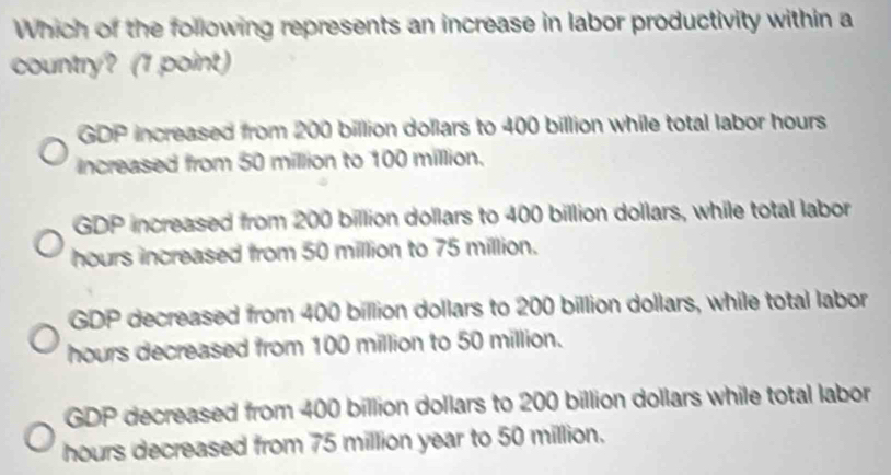 Which of the following represents an increase in labor productivity within a
country? (1 point)
GDP increased from 200 billion dollars to 400 billion while total labor hours
increased from 50 million to 100 million.
GDP increased from 200 billion dollars to 400 billion dollars, while total labor
hours increased from 50 million to 75 million.
GDP decreased from 400 billion dollars to 200 billion dollars, while total labor
hours decreased from 100 million to 50 million.
GDP decreased from 400 billion dollars to 200 billion dollars while total labor
hours decreased from 75 million year to 50 million.