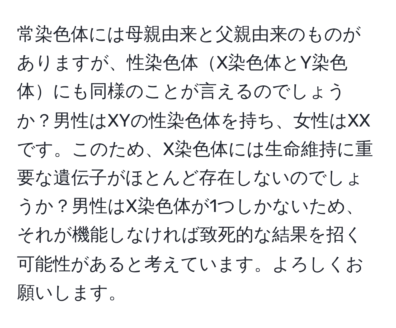 常染色体には母親由来と父親由来のものがありますが、性染色体X染色体とY染色体にも同様のことが言えるのでしょうか？男性はXYの性染色体を持ち、女性はXXです。このため、X染色体には生命維持に重要な遺伝子がほとんど存在しないのでしょうか？男性はX染色体が1つしかないため、それが機能しなければ致死的な結果を招く可能性があると考えています。よろしくお願いします。