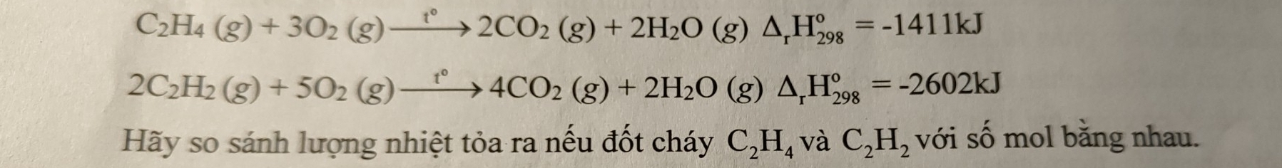 C_2H_4(g)+3O_2(g)xrightarrow t°2CO_2(g)+2H_2O(g)△ _rH_(298)°=-1411kJ
2C_2H_2(g)+5O_2(g)xrightarrow t°4CO_2(g)+2H_2O(g)△ _rH_(298)°=-2602kJ
Hãy so sánh lượng nhiệt tỏa ra nếu đốt cháy C_2H_4 và C_2H_2 với số mol bằng nhau.
