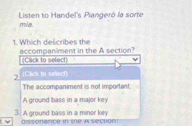 Listen to Handel's Piangerò la sorte
mia.
1. Which dešcribes the
accompaniment in the A section?
(Click to select)
2 (Click to select)
The accompaniment is not important.
A ground bass in a major key
3. A ground bass in a minor key
dissonance in the A section: