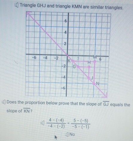 Triangle GHJ and triangle KMN are similar triangles.
Does the proportion below prove that the slope of overline GJ equals the
slope of overline KN
 (4-(-4))/-4-(-2) = (5-(-5))/-5-(-1) 
No