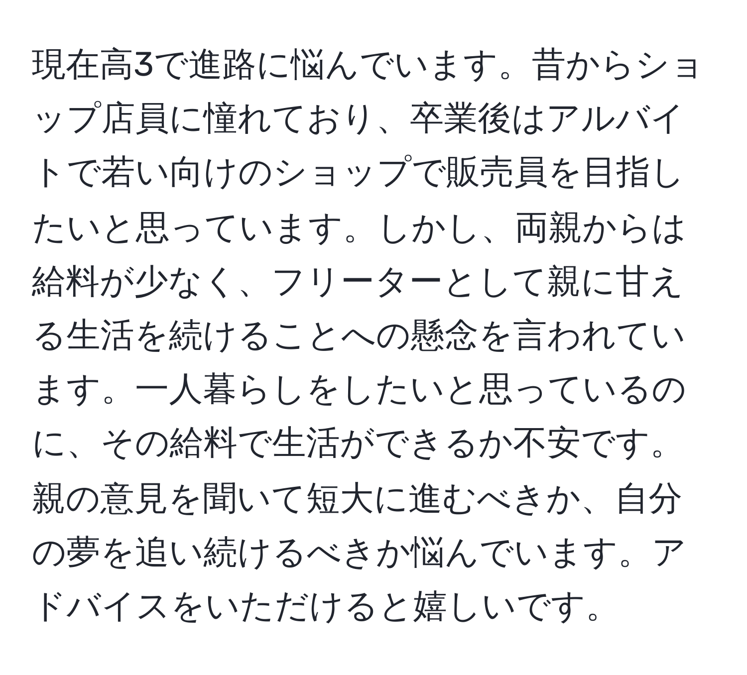 現在高3で進路に悩んでいます。昔からショップ店員に憧れており、卒業後はアルバイトで若い向けのショップで販売員を目指したいと思っています。しかし、両親からは給料が少なく、フリーターとして親に甘える生活を続けることへの懸念を言われています。一人暮らしをしたいと思っているのに、その給料で生活ができるか不安です。親の意見を聞いて短大に進むべきか、自分の夢を追い続けるべきか悩んでいます。アドバイスをいただけると嬉しいです。