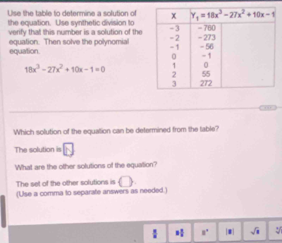 Use the table to determine a solution of
the equation. Use synthetic division to
verify that this number is a solution of the
equation. Then solve the polynomial
equation.
18x^3-27x^2+10x-1=0
Which solution of the equation can be determined from the table?
The solution is
What are the other solutions of the equation?
The set of the other solutions is  □ 
(Use a comma to separate answers as needed.)
 □ /□   □  □ /□   □^(□) |□ | sqrt(□ ) sqrt[3]()