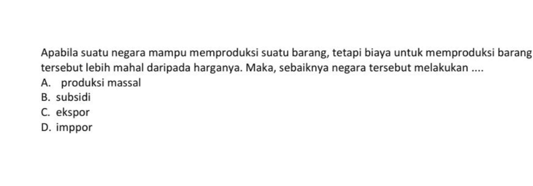 Apabila suatu negara mampu memproduksi suatu barang, tetapi biaya untuk memproduksi barang
tersebut lebih mahal daripada harganya. Maka, sebaiknya negara tersebut melakukan ....
A. produksi massal
B. subsidi
C. ekspor
D. imppor