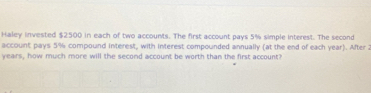 Haley invested $2500 in each of two accounts. The first account pays 5% simple interest. The second 
account pays 5% compound interest, with interest compounded annually (at the end of each year). After 2
years, how much more will the second account be worth than the first account?