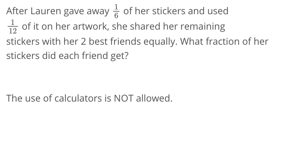 After Lauren gave away  1/6  of her stickers and used
 1/12  of it on her artwork, she shared her remaining 
stickers with her 2 best friends equally. What fraction of her 
stickers did each friend get? 
The use of calculators is NOT allowed.