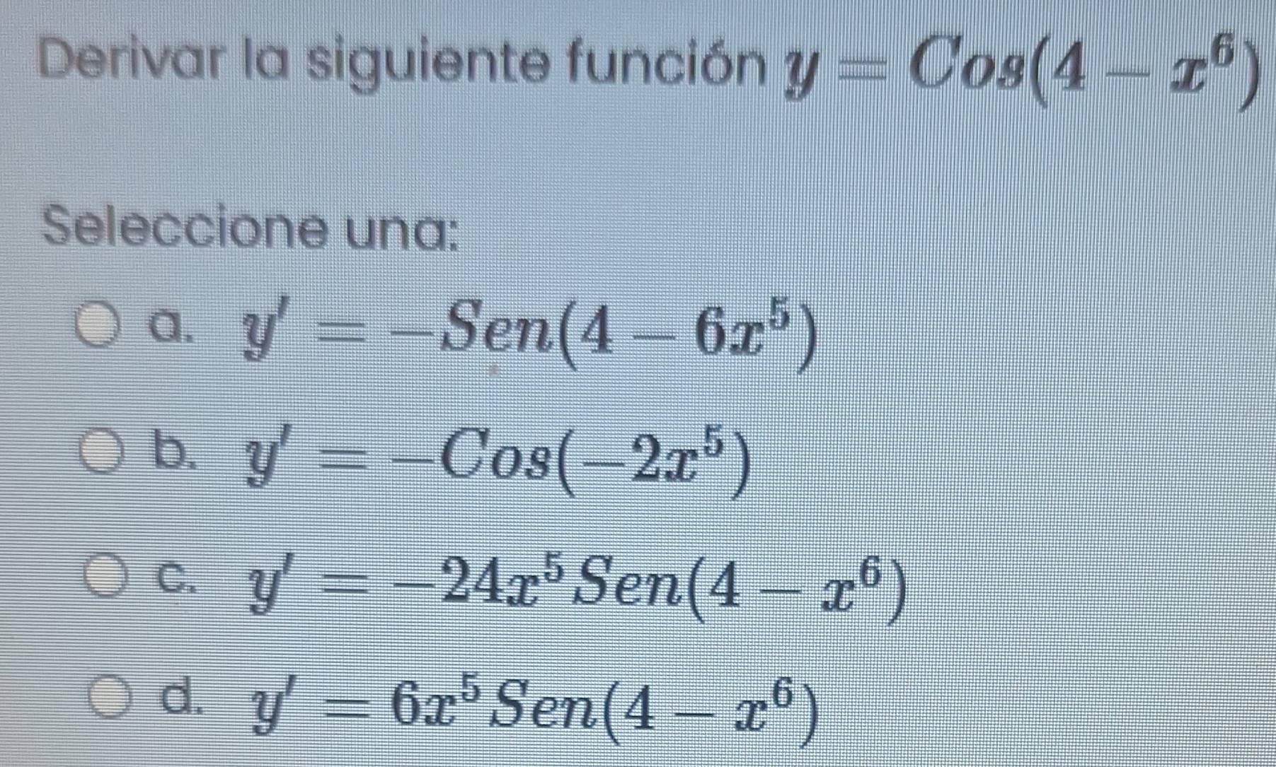 Derivar la siguiente función y=Cos(4-x^6)
Seleccione una:
a. y'=-Sen(4-6x^5)
b. y'=-Cos(-2x^5)
C. y'=-24x^5Sen(4-x^6)
d. y'=6x^5Sen(4-x^6)