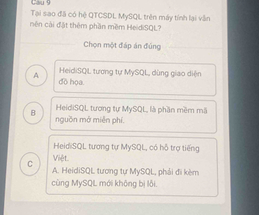 Cau 9
Tại sao đã có hệ QTCSDL MySQL trên máy tính lại vẫn
nên cải đặt thêm phần mềm HeidiSQL?
Chọn một đáp án đúng
HeidiSQL tương tự MySQL, dùng giao diện
A đồ họa.
B HeidiSQL tương tự MySQL, là phần mềm mã
nguồn mở miễn phí.
HeidiSQL tương tự MySQL, có hỗ trợ tiếng
Việt.
C A. HeidiSQL tương tự MySQL, phải đi kèm
cùng MySQL mới không bị lỗi.