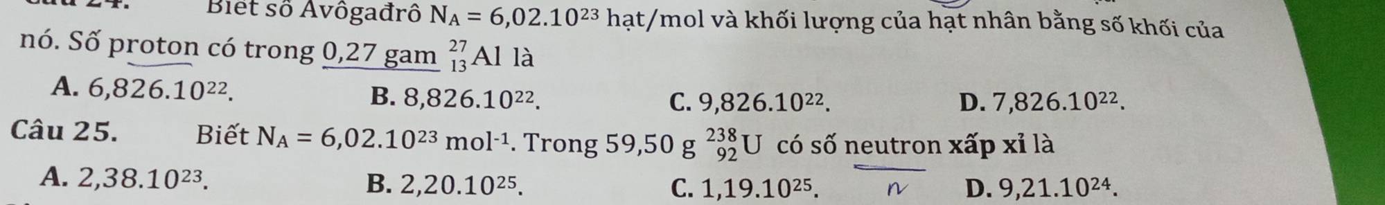 Biết số Avôgađrô N_A=6,02.10^(23)hat/ Ymol và khối lượng của hạt nhân bằng số khối của
nó. Số proton có trong 0,27 gam _(13)^(27)Alla
A. 6,826.10^(22).
B. 8,826.10^(22). C. 9,826.10^(22). D. 7,826.10^(22). 
Câu 25. Biết N_A=6,02.10^(23)mol^(-1). Trong 59,50 g _(92)^(238)U có số neutron xấp xỉ là
A. 2, 38.10^(23). B. 2, 20.10^(25).
C. 1, 19.10^(25). D. 9, 21.10^(24).