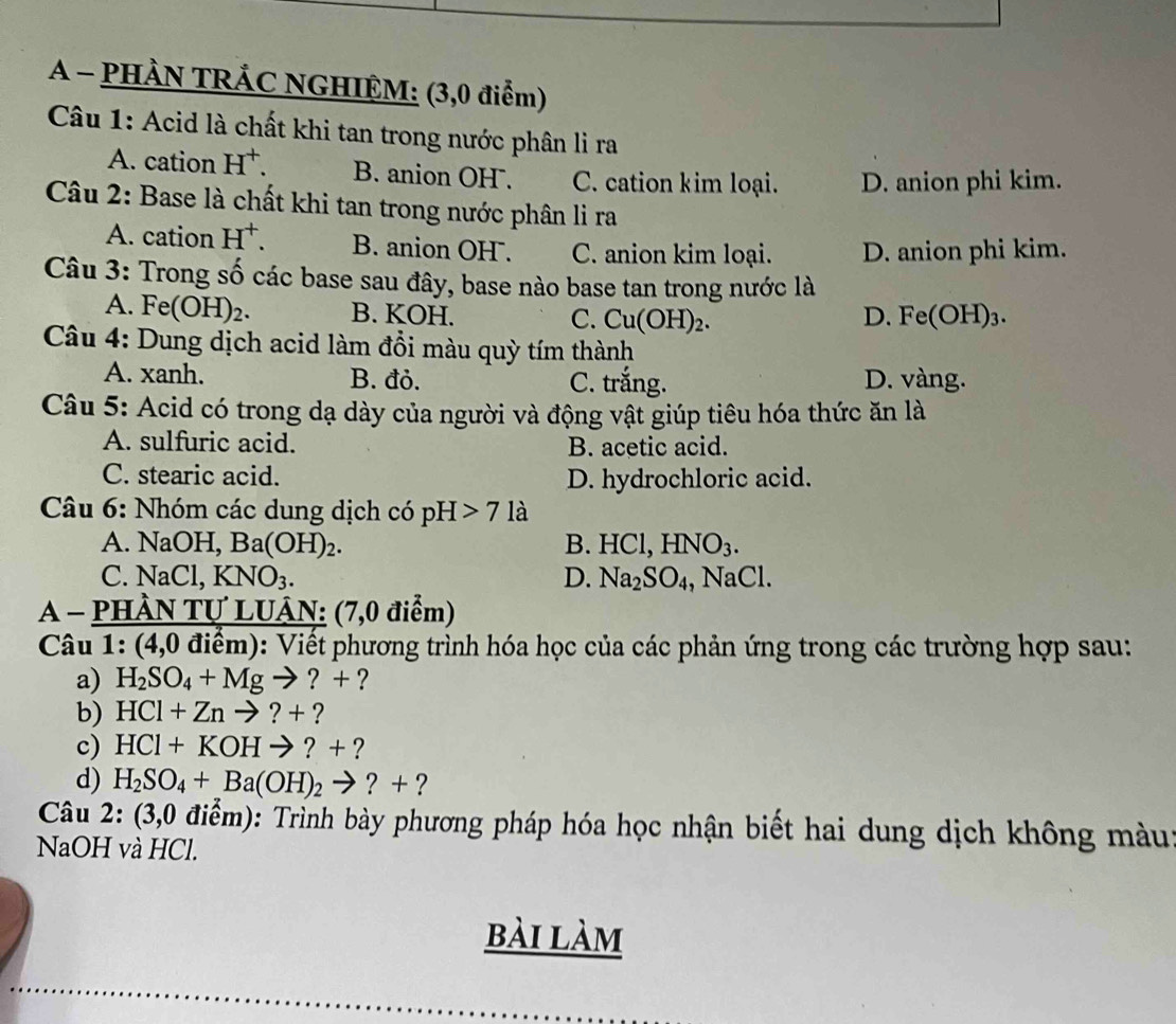 A - PHÀN TRÁC NGHIỆM: (3,0 điểm)
Câu 1: Acid là chất khi tan trong nước phân li ra
A. cation H^+. B. anion OH. C. cation kim loại. D. anion phi kim.
Câu 2: Base là chất khi tan trong nước phân li ra
A. cation H^+. B. anion OH . C. anion kim loại. D. anion phi kim.
Câu 3: Trong số các base sau đây, base nào base tan trong nước là
A. Fe(OH)_2. B. KOH. C. Cu(OH)_2. D. Fe OH)_3
Câu 4: Dung dịch acid làm đồi màu quỳ tím thành
A. xanh. B. đỏ. C. trắng. D. vàng.
Câu 5: Acid có trong dạ dày của người và động vật giúp tiêu hóa thức ăn là
A. sulfuric acid. B. acetic acid.
C. stearic acid. D. hydrochloric acid.
Câu 6: Nhóm các dung dịch có pH>7 là
A. NaOH,Ba(OH)_2. B. HCl, HNO_3.
C. NaCl KNO_3. D. Na_2SO_4,NaCl.
A - PHầN Tự LUÂN: (7,0 điểm)
Câu 1: 4.0 0 điểm): Viết phương trình hóa học của các phản ứng trong các trường hợp sau:
a) H_2SO_4+Mgto ?+ ?
b) HCl+Znto ?+?
c) HCl+KOHto ?+ ?
d) H_2SO_4+Ba(OH)_2to ?+ ?
Câu 2: (3,0 điểm): Trình bày phương pháp hóa học nhận biết hai dung dịch không màu
NaOH và HCl.
bài làm