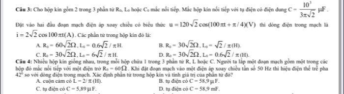 Cho hộp kín gồm 2 trong 3 phần tử R_0 Lo hoặc C mắc nổi tiếp. Mắc hộp kín nổi tiếp với tụ điện có điện dung c= 10^3/3π sqrt(2) mu F
Đặt vào hai đầu đoạn mạch điện áp xoay chiều có biểu thức u=120sqrt(2)cos (100π t+π /4)(V) thì dòng điện trong mạch là
i=2sqrt(2)cos 100π t(A). Các phần từ trong hộp kín đó là:
A. R_0=60sqrt(2)Omega , L_0=0.6sqrt(2)/π H. B. R_0=30sqrt(2)Omega , L_0=sqrt(2)/π (H).
C. R_0=30sqrt(2)Omega , L_0=6sqrt(2)/π H. D. R_0=30sqrt(2)Omega , L_0=0.6sqrt(2)/π (H). 
Câu 4: Nhiều hộp kín giống nhau, trong mỗi hộp chứa 1 trong 3 phần từ R, L hoặc C. Người ta lắp một đoạn mạch gồm một trong các
hộp đó mắc nổi tiếp với một điện trở R_0=60Omega. Khi đặt đoạn mạch vào một điện áp xoay chiều tần số 50 Hz thì hiệu điện th^(th)ct^(frac π)tre pha
42° so với dòng điện trong mạch. Xác định phần tử trong hộp kín và tính giá trị của phần tử đó?
A. cuộn cảm có L=2/π (H). B. tụ điện có C=58, 9mu F.
C. tụ điện có C=5,89mu F. D. tụ điện có C=58,9mF.