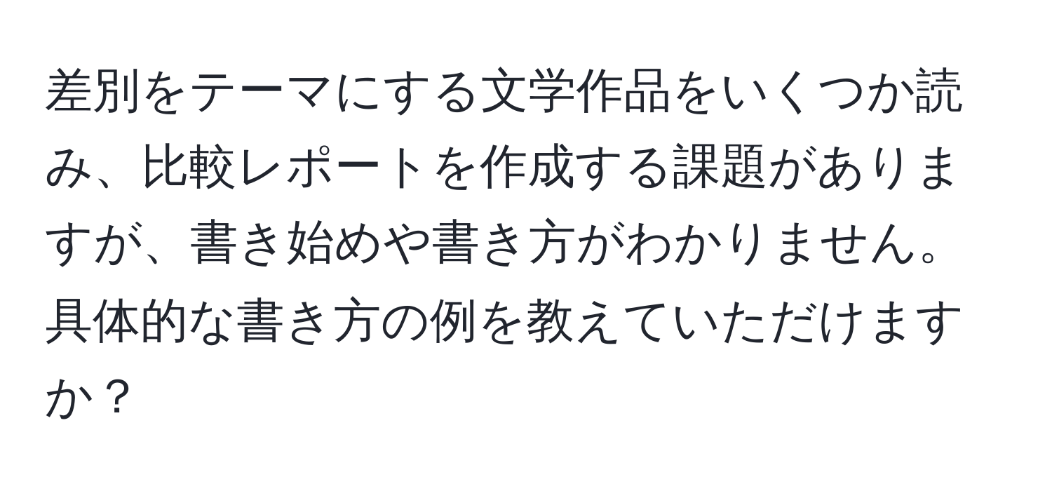 差別をテーマにする文学作品をいくつか読み、比較レポートを作成する課題がありますが、書き始めや書き方がわかりません。具体的な書き方の例を教えていただけますか？