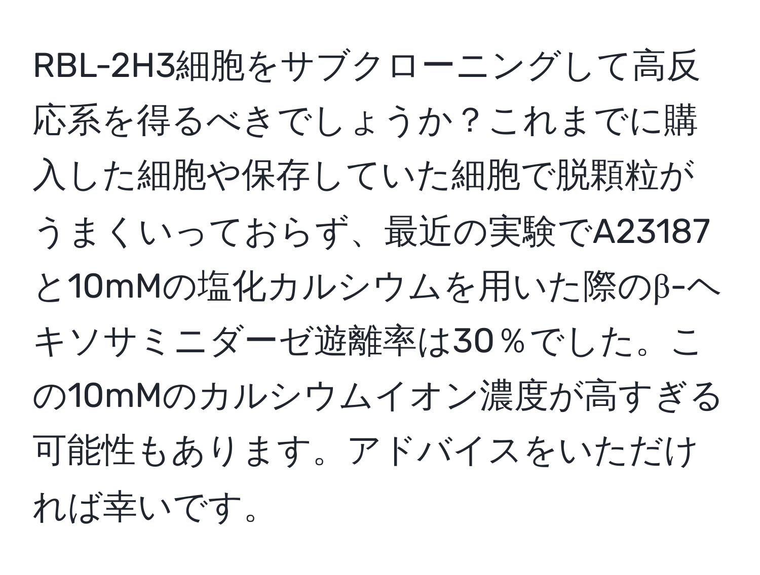 RBL-2H3細胞をサブクローニングして高反応系を得るべきでしょうか？これまでに購入した細胞や保存していた細胞で脱顆粒がうまくいっておらず、最近の実験でA23187と10mMの塩化カルシウムを用いた際のβ-ヘキソサミニダーゼ遊離率は30％でした。この10mMのカルシウムイオン濃度が高すぎる可能性もあります。アドバイスをいただければ幸いです。