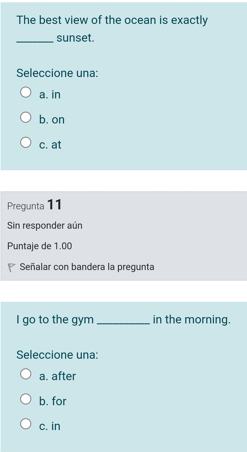 The best view of the ocean is exactly
_sunset.
Seleccione una:
a. in
b. on
c. at
Pregunta 11
Sin responder aún
Puntaje de 1.00
Señalar con bandera la pregunta
I go to the gym _in the morning.
Seleccione una:
a. after
b. for
c. in