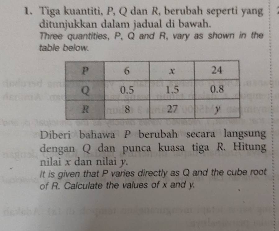 Tiga kuantiti, P, Q dan R, berubah seperti yang 
ditunjukkan dalam jadual di bawah. 
Three quantities, P, Q and R, vary as shown in the 
table below. 
Diberi bahawa P berubah secara langsun 
dengan Q dan punca kuasa tiga R. Hitung 
nilai x dan nilai y. 
It is given that P varies directly as Q and the cube root 
of R. Calculate the values of x and y.