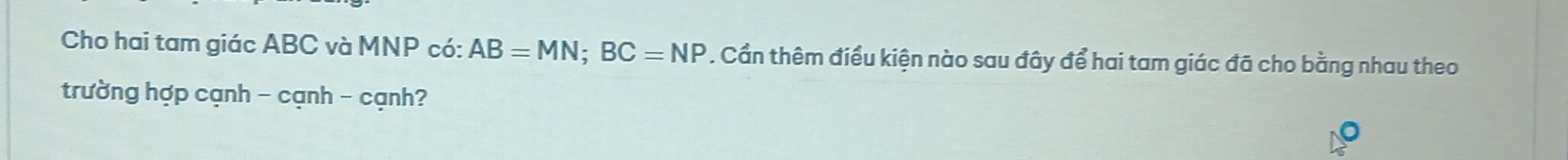 Cho hai tam giác ABC và MNP có: AB=MN; BC=NP. Cần thêm điều kiện nào sau đây để hai tam giác đã cho bằng nhau theo 
trường hợp cạnh - cạnh - cạnh?