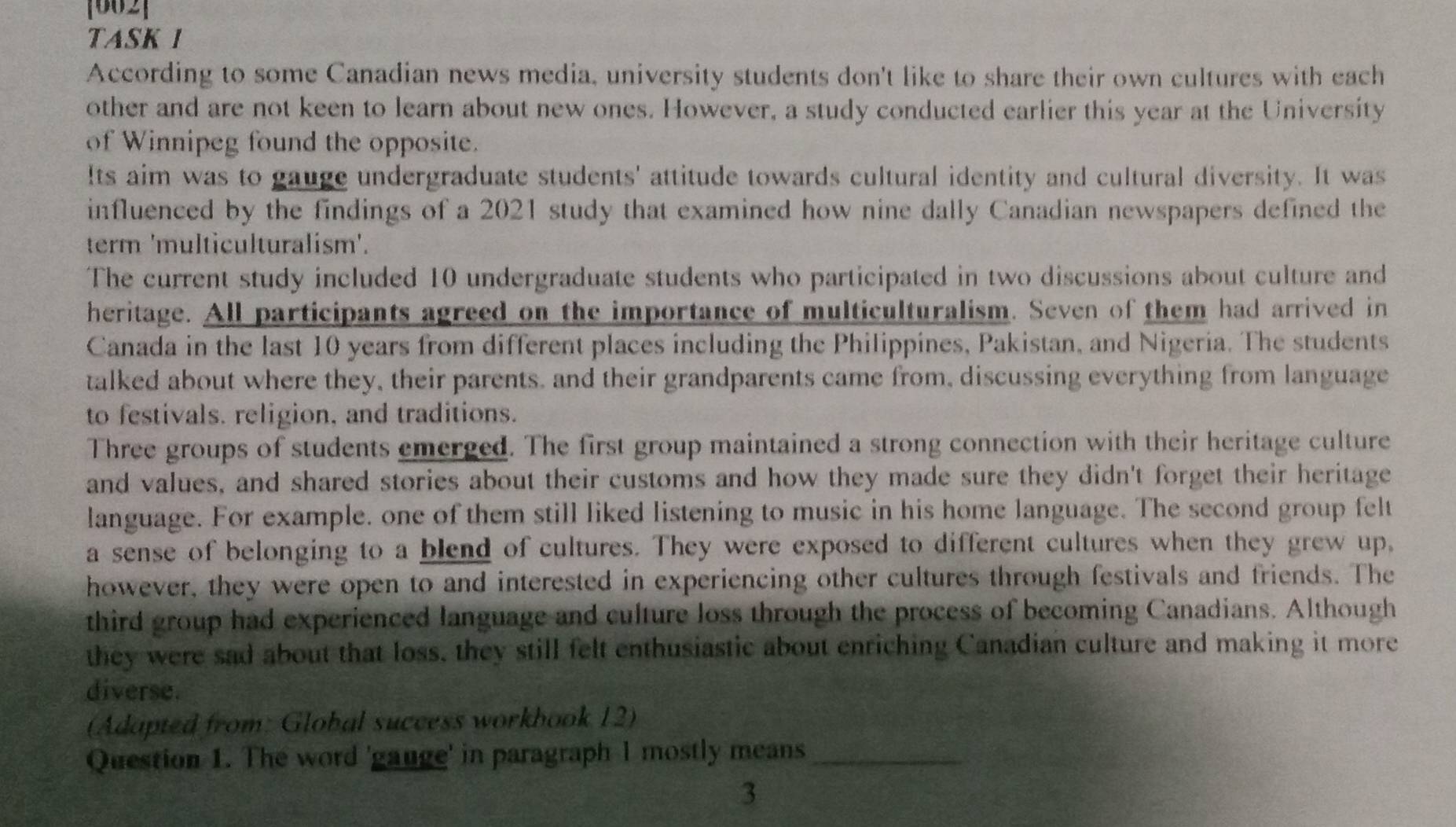 [002] 
TASK 1 
According to some Canadian news media, university students don't like to share their own cultures with each 
other and are not keen to learn about new ones. However, a study conducted earlier this year at the University 
of Winnipeg found the opposite. 
Its aim was to gauge undergraduate students' attitude towards cultural identity and cultural diversity. It was 
influenced by the findings of a 2021 study that examined how nine dally Canadian newspapers defined the 
term 'multiculturalism'. 
The current study included 10 undergraduate students who participated in two discussions about culture and 
heritage. All participants agreed on the importance of multiculturalism. Seven of them had arrived in 
Canada in the last 10 years from different places including the Philippines, Pakistan, and Nigeria. The students 
talked about where they, their parents, and their grandparents came from, discussing everything from language 
to festivals. religion, and traditions. 
Three groups of students emerged. The first group maintained a strong connection with their heritage culture 
and values, and shared stories about their customs and how they made sure they didn't forget their heritage 
language. For example. one of them still liked listening to music in his home language. The second group felt 
a sense of belonging to a blend of cultures. They were exposed to different cultures when they grew up, 
however, they were open to and interested in experiencing other cultures through festivals and friends. The 
third group had experienced language and culture loss through the process of becoming Canadians. Although 
they were sad about that loss, they still felt enthusiastic about enriching Canadian culture and making it more 
diverse. 
(Adapted from: Global success workbook 12) 
Question 1. The word 'gauge' in paragraph 1 mostly means_ 
3