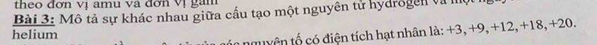theo đơn vị amu và đơn vị gam 
Bài 3: Mô tả sự khác nhau giữa cấu tạo một nguyên tử hydrogen và I 
helium 
n nguyên tố có điện tích hạt nhân là: +3, +9, +12, +18, +20.