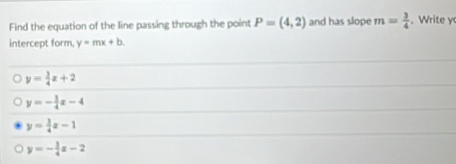 Find the equation of the line passing through the point P=(4,2) and has slope m= 3/4 . Write y
intercept form, y=mx+b.
y= 3/4 x+2
y=- 3/4 x-4
y= 3/4 x-1
y=- 3/4 x-2