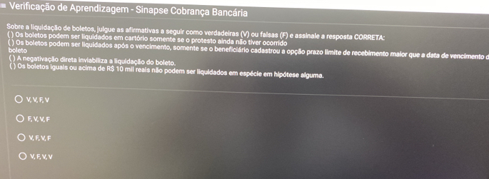 Verificação de Aprendizagem - Sinapse Cobrança Bancária
Sobre a liquidação de boletos, julgue as afirmativas a seguir como verdadeiras (V) ou falsas (F) e assinale a resposta CORRETA:
( ) Os boletos podem ser liquidados em cartório somente se o protesto ainda não tíver ocorrido
Os boletos podem ser liquidados após o vencimento, somente se o beneficiário cadastrou a opção prazo limite de recebimento malor que a data de vencimento o
boleto
() A negativação direta inviabiliza a liquidação do boleto.
( ) Os boletos iguais ou acima de R$ 10 mil reais não podem ser liquidados em espécie em hipótese alguma.
V V F, V
F, V, V, F
V, F, V, F
VF V, V