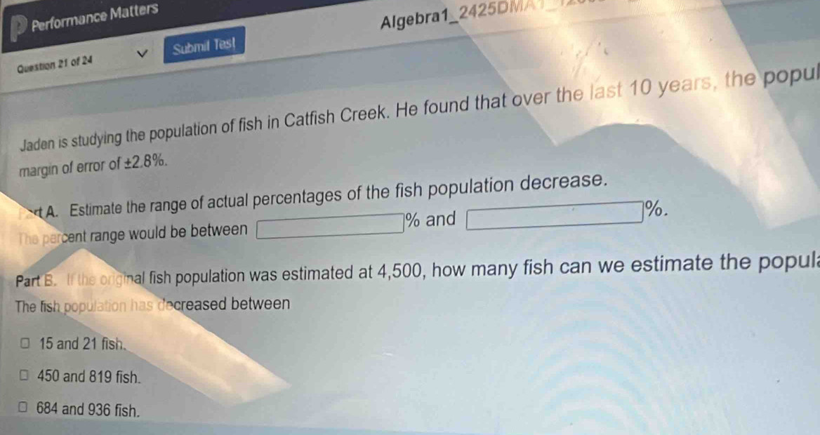 Performance Matters
Question 21 of 24 Submil Tes! Algebra1_2425DM 
Jaden is studying the population of fish in Catfish Creek. He found that over the last 10 years, the popu
margin of error of ±2.8%.
A. Estimate the range of actual percentages of the fish population decrease.
The percent range would be between □ % and □ □  □ %
Part B. If the original fish population was estimated at 4,500, how many fish can we estimate the popula
The fish population has decreased between
15 and 21 fish.
450 and 819 fish.
684 and 936 fish.