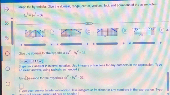 Graph the hyperbola. Give the domain, range, center, vertices, foci, and equations of the asymptotes
4x^2-9y^2=36
740
4
4
4
4 
Give the domain for the hyperbola 4x^2-9y^2=36
(-∈fty ,-3]∪ [3,∈fty )
(Type your answer in interval notation. Use integers or fractions for any numbers in the expression. Type 
an exact answer, using radicals as needed.) 
Give he range for the hyperbola 4x^2-9y^2=36. 
(Type your answer in interval notation. Use integers or fractions for any numbers in the expression. Type