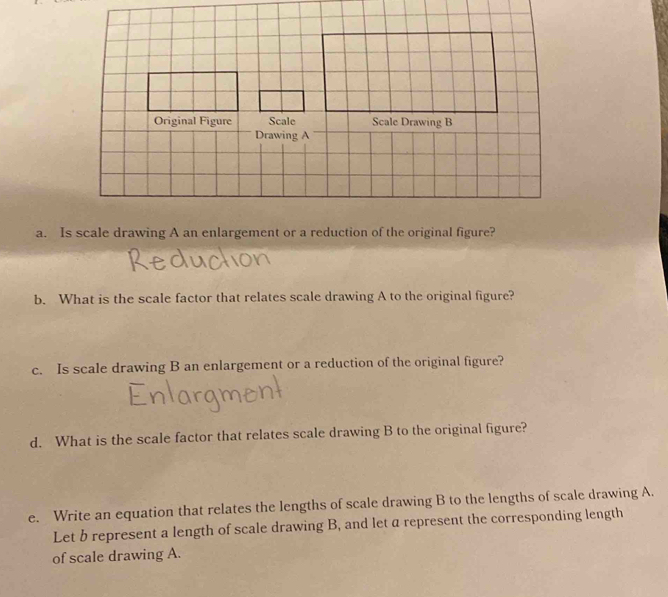 Is scale drawing A an enlargement or a reduction of the original figure? 
b. What is the scale factor that relates scale drawing A to the original figure? 
c. Is scale drawing B an enlargement or a reduction of the original figure? 
d. What is the scale factor that relates scale drawing B to the original figure? 
e. Write an equation that relates the lengths of scale drawing B to the lengths of scale drawing A. 
Let b represent a length of scale drawing B, and let a represent the corresponding length 
of scale drawing A.