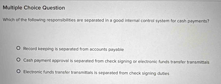 Question
Which of the following responsibilities are separated in a good internal control system for cash payments?
Record keeping is separated from accounts payable
Cash payment approval is separated from check signing or electronic funds transfer transmittals
Electronic funds transfer transmittals is separated from check signing duties