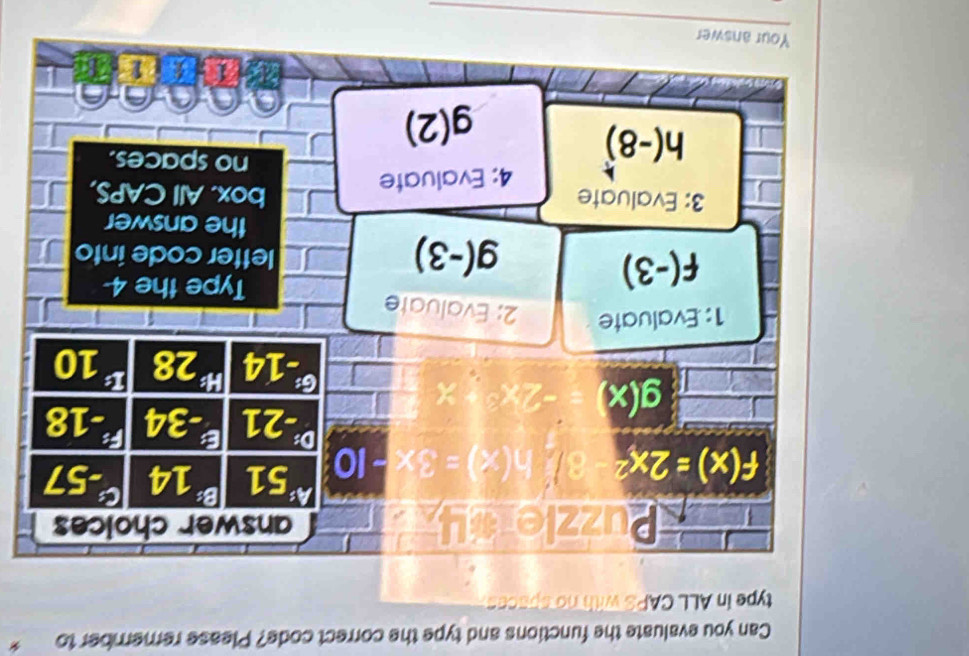 Can you evaluate the functions and type the correct code? Please remember to * 
type in ALL CAPS with no spaces 
V Puzzle #4 answer choices
f(x)=2x^2 8 h(x)=3x-10^(A:)51^(B:)14^c-57
overset D:-21^(EF)-34 F:-18
g(x -2x^3+x^(6:)-14 ''^*28 overline ^overline I10
1: Evaluate 2: Evaluate 
4
f(-3)
Type the 4 -
g(-3)
letter code into 
the answer 
3: Evaluate box. All CAPS, 
4: Evaluate
h(-8)
no spaces.
g(2)

Your answer