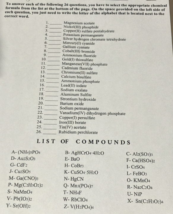 To answer each of the following 26 questions, you have to select the appropriate chemical
formula from the list at the bottom of the page. On the space provided on the left side of
each question, you just need to write the letter of the alphabet that is located next to the
correct word.
1. _Magnesium acetate
2._ Nickel(III) phosphide
3. _Copper(II) sulfate pentahydrate
4._ Potassium permanganate
5._ Silver hydrogen chromate tetrahydrate
6._ Mercury(I) cyanide
7. _Gallium cyanate
8._ Cobalt(III) bromide
9._ Ammonium fluoride
10. _Gold(I) thiosulfate
11._ Manganese(VII) phosphate
12. _Cadmium fluoride
13._ Chromium(II) sulfate
14. _Calcium bisulfate
15. _Ammonium phosphate
16._ Lead(II) iodate
17._ Sodium oxalate
18. _Aluminum Sulfite
19. _Strontium hydroxide
20. _Barium oxide
21._ Sodium permanganate
22. _Vanadium(IV) dihydrogen phosphate
23, _Copper(I) persulfate
24._ Iron(III) borate
25. _Tin(IV) acetate
26. _Rubidium perchlorate
L I S T OF C O M P O U N D S
A- (NH_4)_3PO_4 B- AgHCrO_4· 4H_2O C- Al_2(SO_3)_3
D- Au_2S_2O_3 E- BaO F- Ca(HSO_4)_2
G- CdF_2 H- CoBr_3 I- CrSO_4
J- Cu_2SO_5 K- CuSO_4· 5H_2O L- FeBO_3
M- Ga(CNO)_3 N- HgCN (- KMnO_4
P. Mg(C_2H_3O_2)_2 Q- Mn_3(PO_4) T R- Na_2C_2O_4
S- NaMnO_4 T- NH_4F U- NiP
V- Pb(IO_3)_2 W- RbClO_4 X- Sn(C_2H_3O_2)_4
Y- Sr(OH)_2 Z- V(H_2PO_4)_4