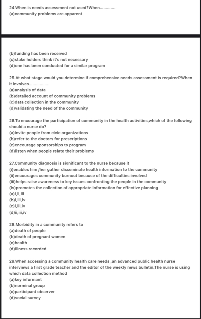 When is needs assessment not used?When_
(a)community problems are apparent
(b)funding has been received
(c)stake holders think it’s not necessary
(d)one has been conducted for a similar program
25.At what stage would you determine if comprehensive needs assessment is required?When
it involves._
(a)analysis of data
(b)detailed account of community problems
(c)data collection in the community
(d)validating the need of the community
26.To encourage the participation of community in the health activities,which of the following
should a nurse do?
(a)invite people from civic organizations
(b)refer to the doctors for prescriptions
(c)encourage sponsorships to program
(d)listen when people relate their problems
27.Community diagnosis is significant to the nurse because it
(i)enables him /her gather disseminate health information to the community
(ii)encourages community burnout because of the difficulties involved
(iii)helps raise awareness to key issues confronting the people in the community
(iv)promotes the collection of appropriate information for effective planning
(a)i,ii,iii
(b)i,iii,iv
(c)i,iii,iv
(d)ii,iii,iv
28.Morbidity in a community refers to
(a)death of people
(b)death of pregnant women
(c)health
(d)illness recorded
29.When accessing a community health care needs ,an advanced public health nurse
interviews a first grade teacher and the editor of the weekly news bulletin.The nurse is using
which data collection method
(a)key informant
(b)norminal group
(c)participant observer
(d)social survey