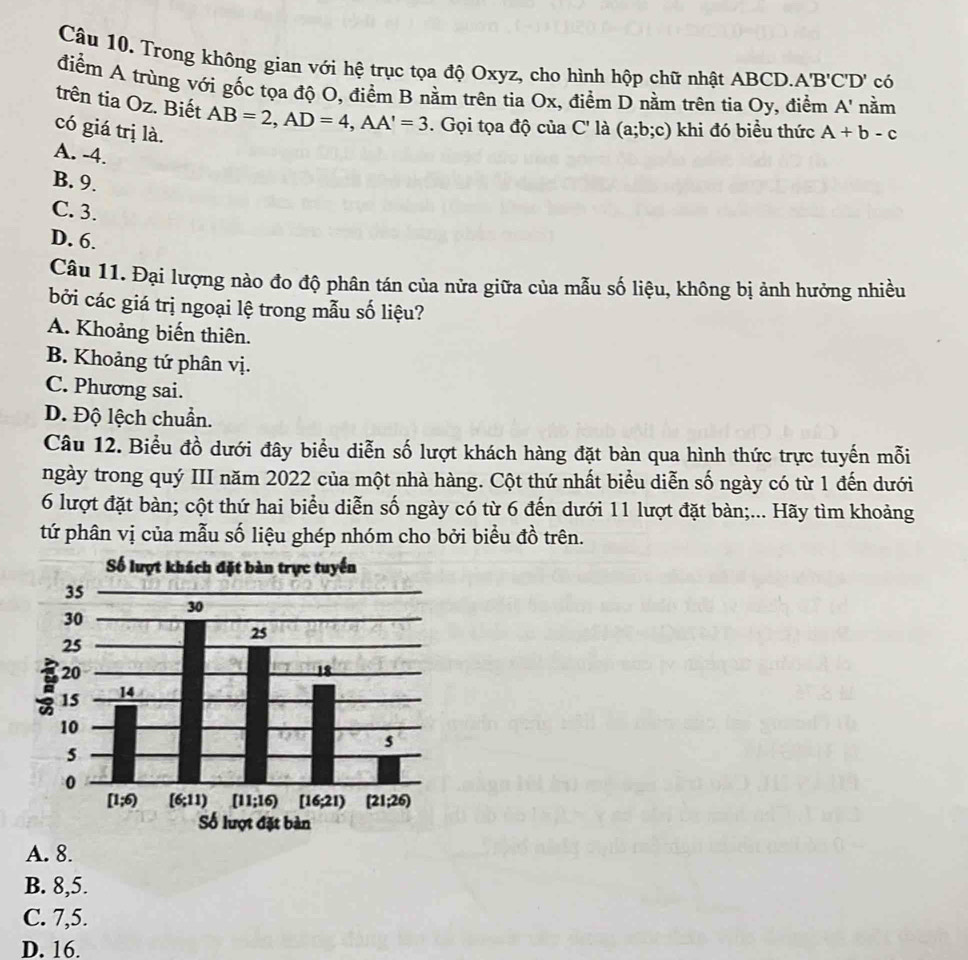 Trong không gian với hệ trục tọa độ Oxyz, cho hình hộp chữ nhật ABCD. A'B'C'D' có
điểm A trùng với gốc tọa độ O, điểm B nằm trên tia Ox, điểm D nằm trên tia Oy, điểm A' nằm
trên tia Oz. Biết AB=2,AD=4,AA'=3. Gọi tọa độ của C' là (a;b;c) khi đó biểu thức
có giá trị là. A+b-c
A. -4.
B. 9.
C. 3.
D. 6.
Câu 11. Đại lượng nào đo độ phân tán của nửa giữa của mẫu số liệu, không bị ảnh hưởng nhiều
bởi các giá trị ngoại lệ trong mẫu số liệu?
A. Khoảng biến thiên.
B. Khoảng tứ phân vị.
C. Phương sai.
D. Độ lệch chuẩn.
Câu 12. Biểu đồ dưới đây biểu diễn số lượt khách hàng đặt bàn qua hình thức trực tuyến mỗi
ngày trong quý III năm 2022 của một nhà hàng. Cột thứ nhất biểu diễn số ngày có từ 1 đến dưới
6 lượt đặt bàn; cột thứ hai biểu diễn số ngày có từ 6 đến dưới 11 lượt đặt bàn;... Hãy tìm khoảng
tứ phân vị của mẫu số liệu ghép nhóm cho bởi biểu đồ trên.
A. 8.
B. 8,5.
C. 7,5.
D. 16.